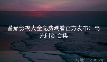 番茄影视大全免费观看官方发布：高光时刻合集