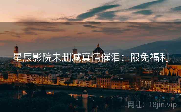 星辰影院未删减真情催泪：限免福利
