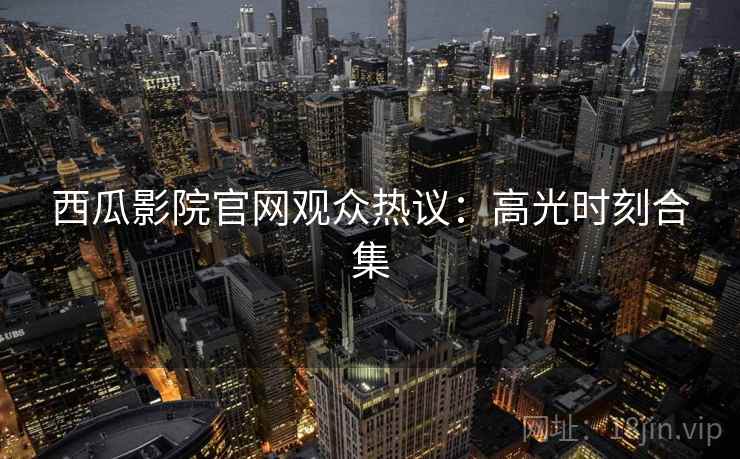 西瓜影院官网观众热议：高光时刻合集