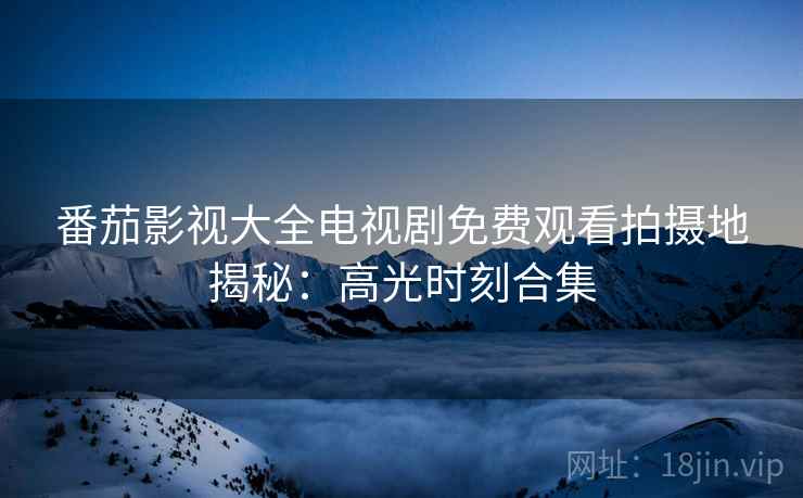 番茄影视大全电视剧免费观看拍摄地揭秘：高光时刻合集
