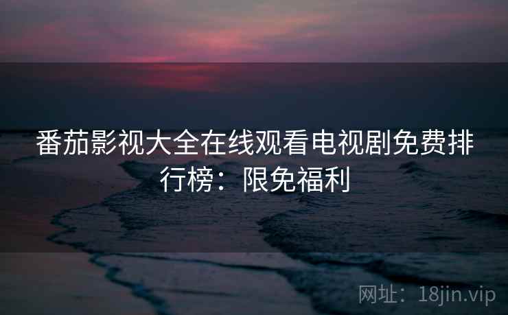 番茄影视大全在线观看电视剧免费排行榜：限免福利