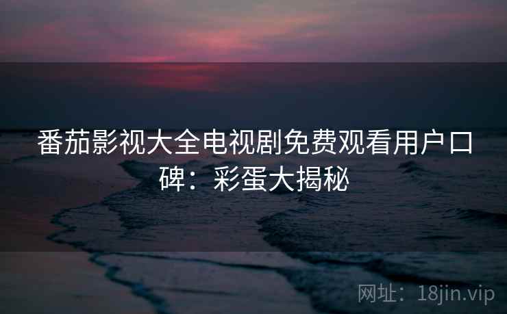 番茄影视大全电视剧免费观看用户口碑:彩蛋大揭秘 番茄影视大全电视剧免费观看用户口碑:彩蛋大揭秘